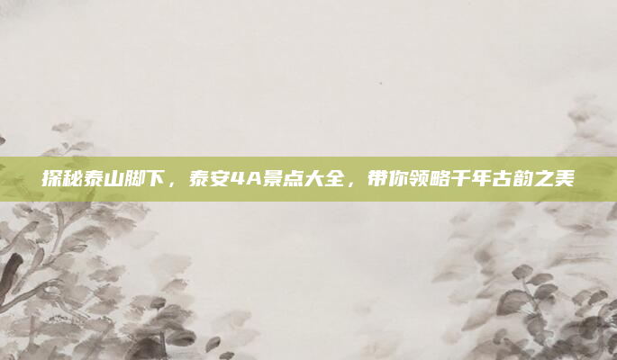 探秘泰山脚下,泰安4A景点大全,带你领略千年古韵之美