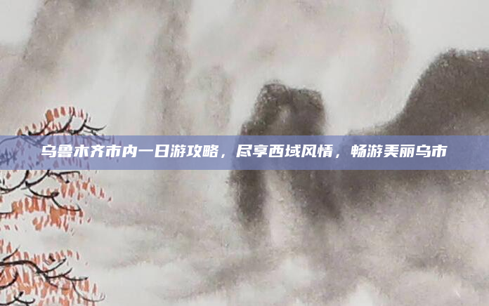 乌鲁木齐市内一日游攻略,尽享西域风情,畅游美丽乌市