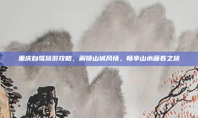 重庆自驾旅游攻略,解锁山城风情,畅享山水画卷之旅