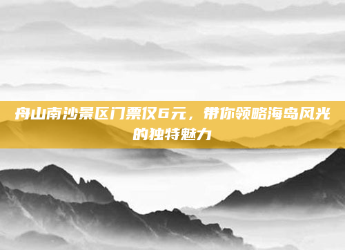舟山南沙景区门票仅6元,带你领略海岛风光的独特魅力