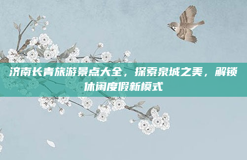 济南长青旅游景点大全,探索泉城之美,解锁休闲度假新模式