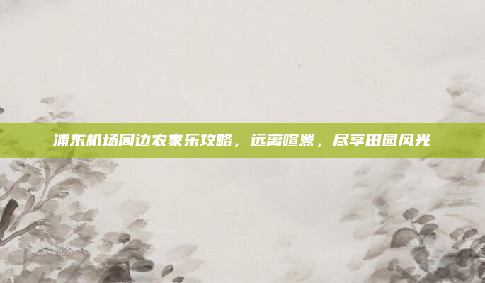 浦东机场周边农家乐攻略,远离喧嚣,尽享田园风光