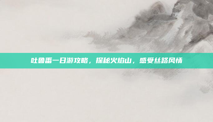 吐鲁番一日游攻略,探秘火焰山,感受丝路风情