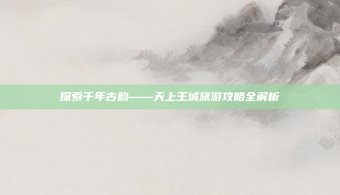 探索千年古韵——天上王城旅游攻略全解析