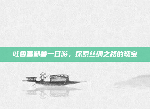 吐鲁番鄯善一日游,探索丝绸之路的瑰宝