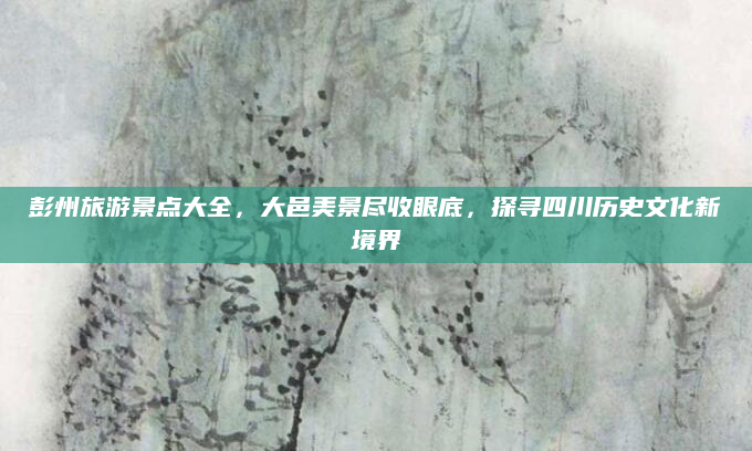 彭州旅游景点大全,大邑美景尽收眼底,探寻四川历史文化新境界