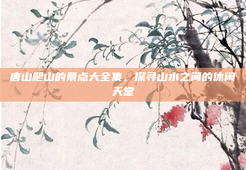 唐山爬山的景点大全集,探寻山水之间的休闲天堂