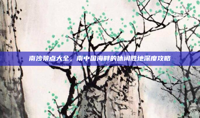 南沙景点大全，南中国海畔的休闲胜地深度攻略