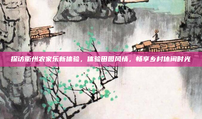 探访衢州农家乐新体验,体验田园风情,畅享乡村休闲时光