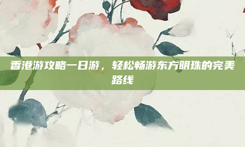 香港游攻略一日游，轻松畅游东方明珠的完美路线