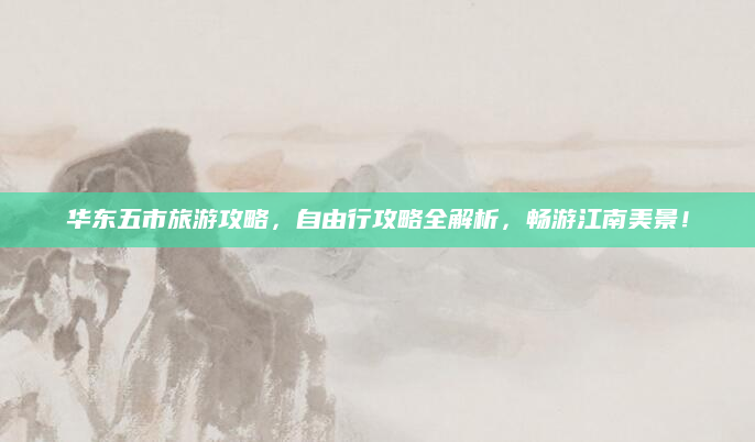 华东五市旅游攻略，自由行攻略全解析，畅游江南美景！
