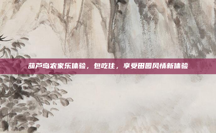 葫芦岛农家乐体验，包吃住，享受田园风情新体验