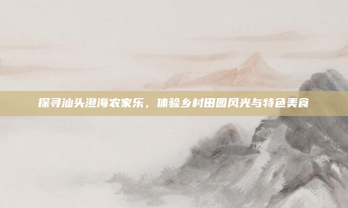 探寻汕头澄海农家乐,体验乡村田园风光与特色美食