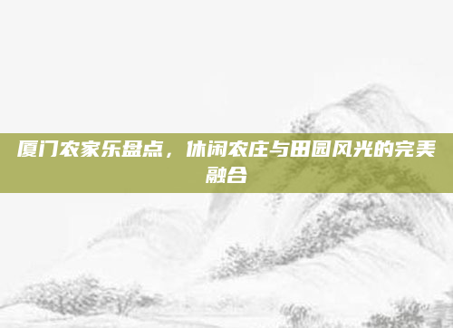 厦门农家乐盘点,休闲农庄与田园风光的完美融合