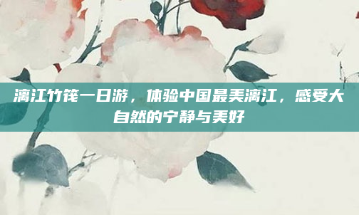 漓江竹筏一日游，体验中国最美漓江，感受大自然的宁静与美好