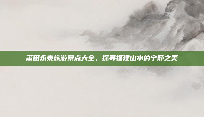 莆田永泰旅游景点大全,探寻福建山水的宁静之美