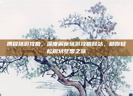 携程旅游攻略，深度解析旅游攻略网站，助你轻松规划梦想之旅