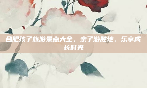 合肥孩子旅游景点大全,亲子游胜地,乐享成长时光