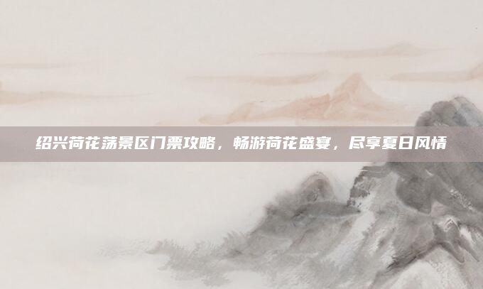 绍兴荷花荡景区门票攻略，畅游荷花盛宴，尽享夏日风情