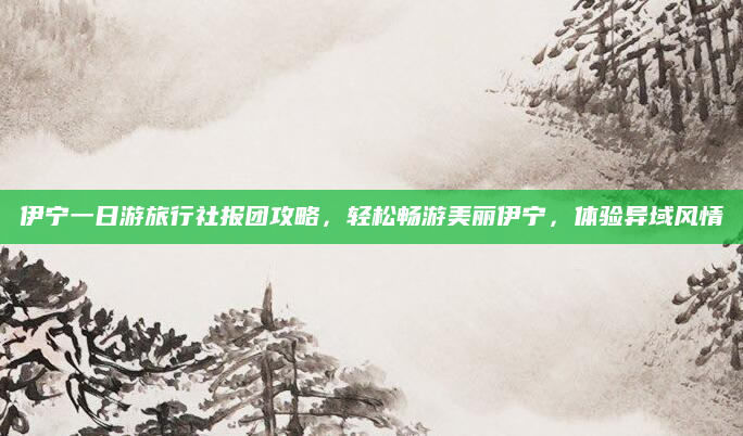 伊宁一日游旅行社报团攻略，轻松畅游美丽伊宁，体验异域风情
