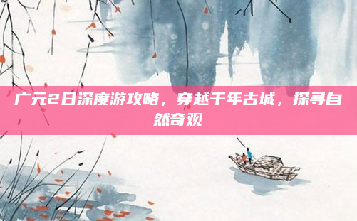 广元2日深度游攻略,穿越千年古城,探寻自然奇观