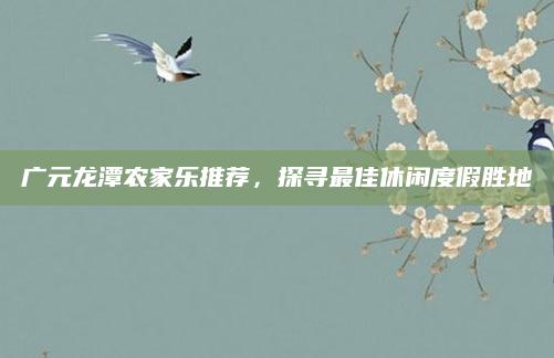 广元龙潭农家乐推荐，探寻最佳休闲度假胜地