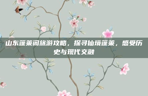 山东蓬莱阁旅游攻略，探寻仙境蓬莱，感受历史与现代交融