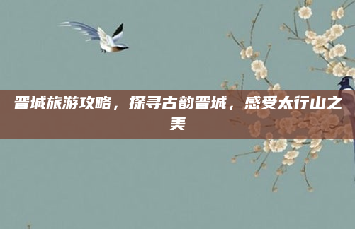 晋城旅游攻略，探寻古韵晋城，感受太行山之美