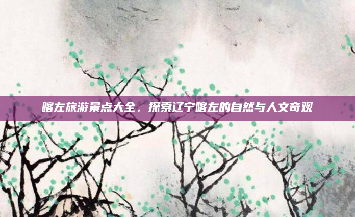 喀左旅游景点大全,探索辽宁喀左的自然与人文奇观
