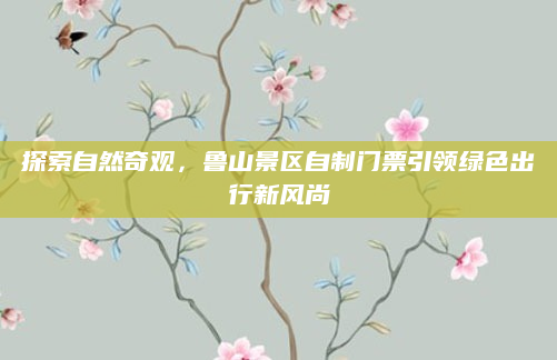 探索自然奇观,鲁山景区自制门票引领绿色出行新风尚