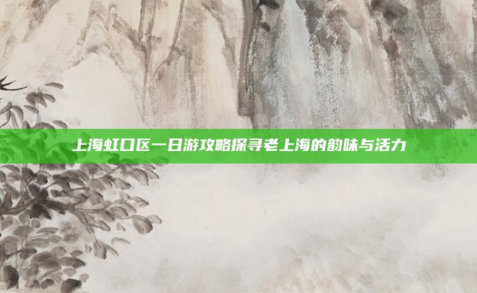 上海虹口区一日游攻略探寻老上海的韵味与活力