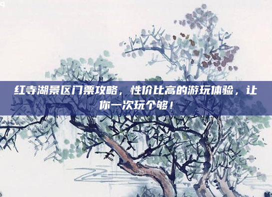 红寺湖景区门票攻略,性价比高的游玩体验,让你一次玩个够!