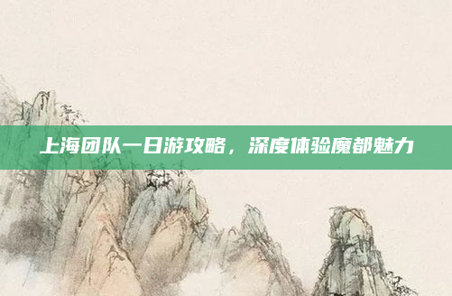 上海团队一日游攻略,深度体验魔都魅力