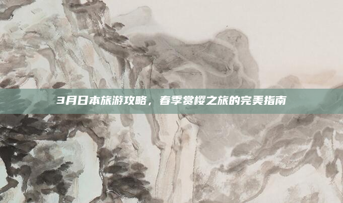 3月日本旅游攻略,春季赏樱之旅的完美指南