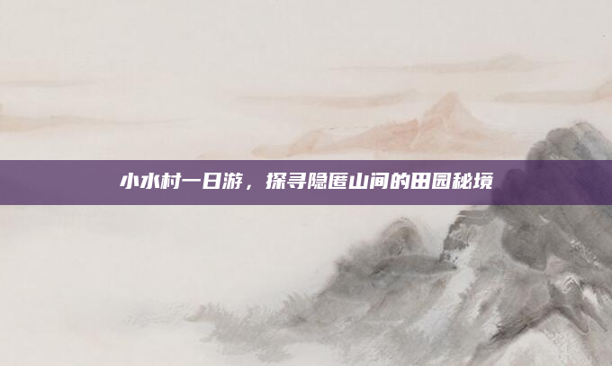 小水村一日游,探寻隐匿山间的田园秘境