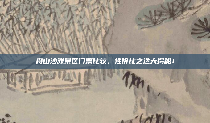 舟山沙滩景区门票比较，性价比之选大揭秘！