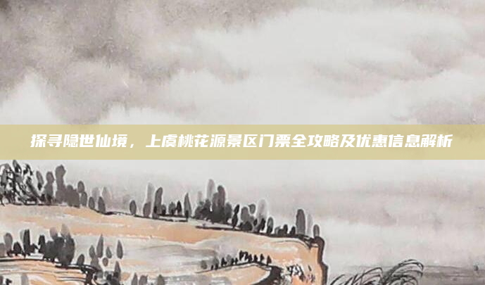 探寻隐世仙境,上虞桃花源景区门票全攻略及优惠信息解析