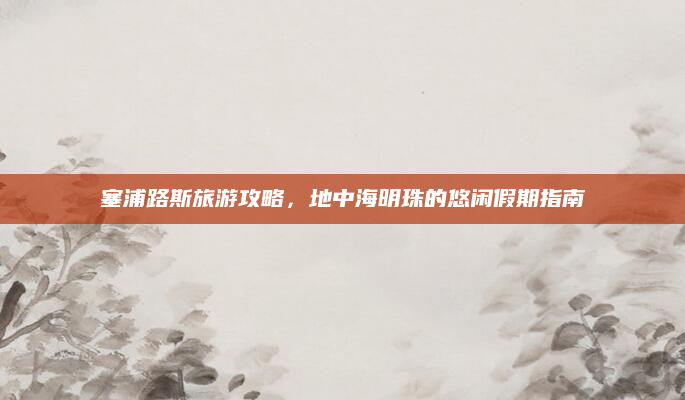塞浦路斯旅游攻略，地中海明珠的悠闲假期指南