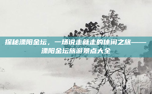 探秘溧阳金坛,一场说走就走的休闲之旅——溧阳金坛旅游景点大全