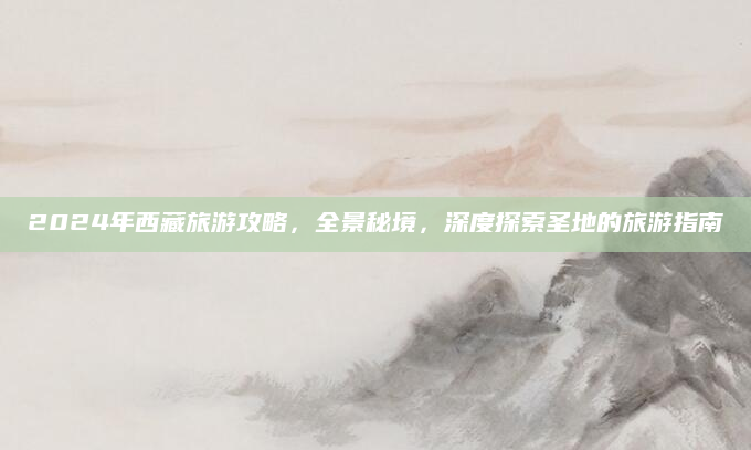 2024年西藏旅游攻略，全景秘境，深度探索圣地的旅游指南
