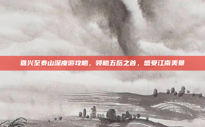 嘉兴至泰山深度游攻略,领略五岳之首,感受江南美景
