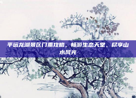 平远龙湖景区门票攻略,畅游生态天堂,尽享山水风光