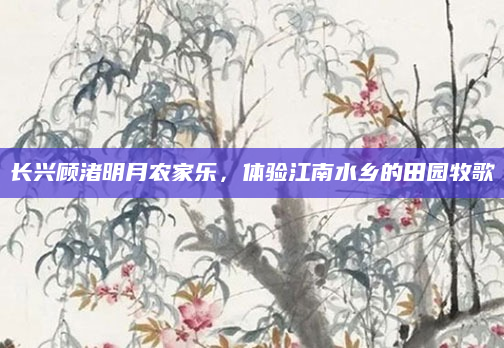长兴顾渚明月农家乐，体验江南水乡的田园牧歌