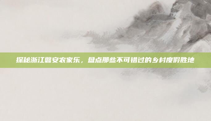 探秘浙江磐安农家乐,盘点那些不可错过的乡村度假胜地