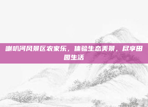 喇叭河风景区农家乐,体验生态美景,尽享田园生活