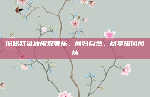探秘特色休闲农家乐,回归自然,尽享田园风情