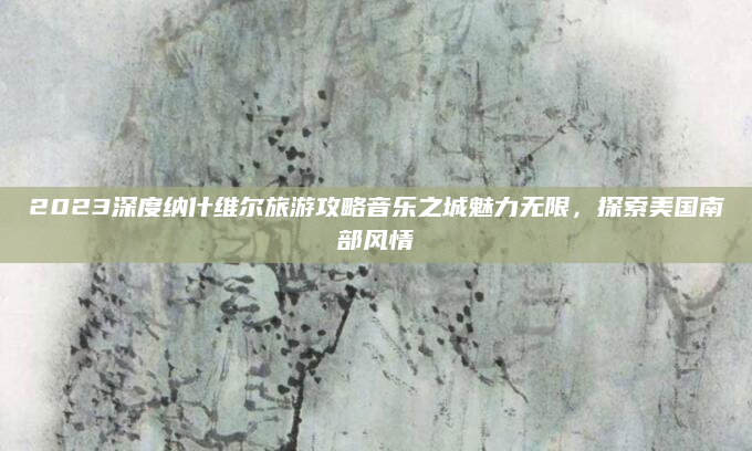 2023深度纳什维尔旅游攻略音乐之城魅力无限,探索美国南部风情