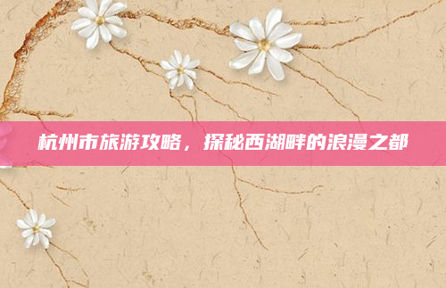 杭州市旅游攻略，探秘西湖畔的浪漫之都