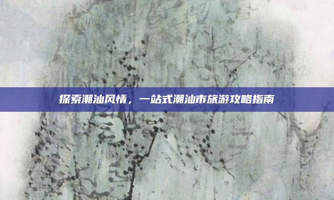 探索潮汕风情,一站式潮汕市旅游攻略指南