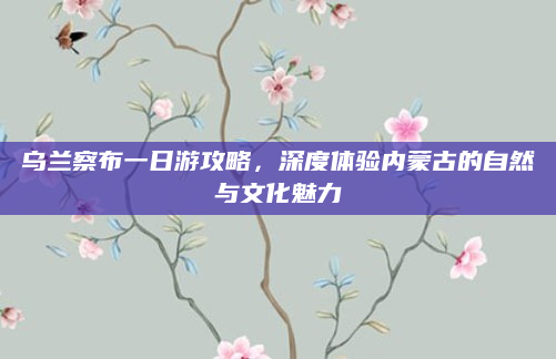 乌兰察布一日游攻略,深度体验内蒙古的自然与文化魅力